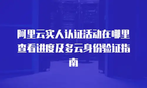 阿里云实人认证活动在哪里查看进度及多云身份验证指南