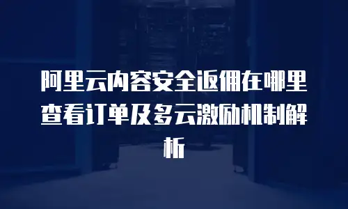 阿里云内容安全返佣在哪里查看订单及多云激励机制解析