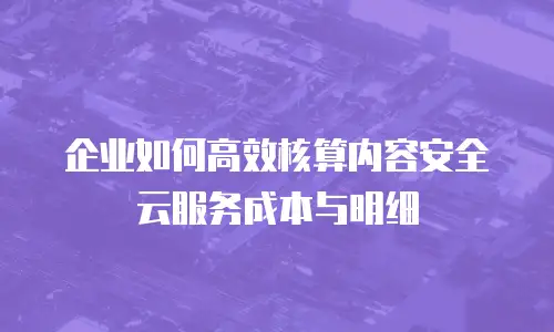 企业如何高效核算内容安全云服务成本与明细