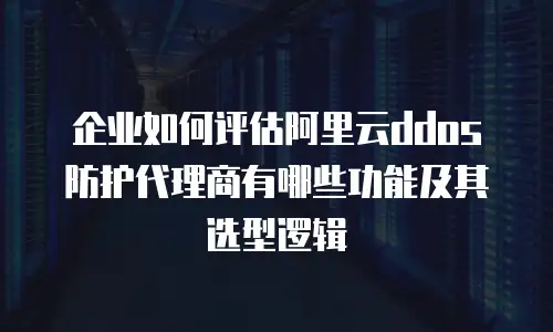企业如何评估阿里云ddos防护代理商有哪些功能及其选型逻辑