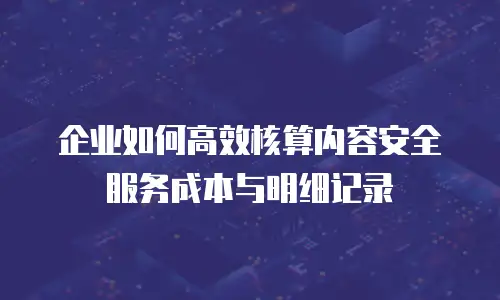 企业如何高效核算内容安全服务成本与明细记录