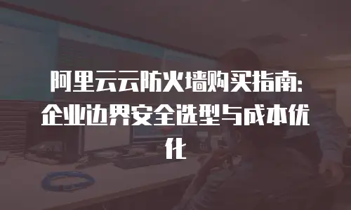 阿里云云防火墙购买指南：企业边界安全选型与成本优化