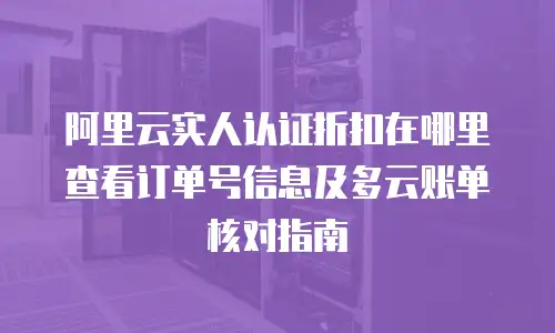 阿里云实人认证折扣在哪里查看订单号信息及多云账单核对指南