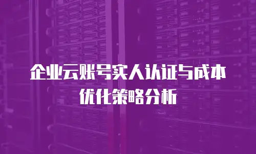企业云账号实人认证与成本优化策略分析