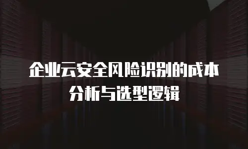 企业云安全风险识别的成本分析与选型逻辑