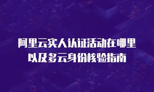 阿里云实人认证活动在哪里以及多云身份核验指南