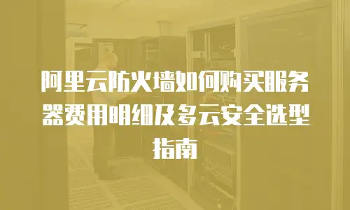 阿里云防火墙如何购买服务器费用明细及多云安全选型指南