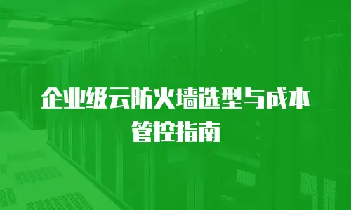 企业级云防火墙选型与成本管控指南