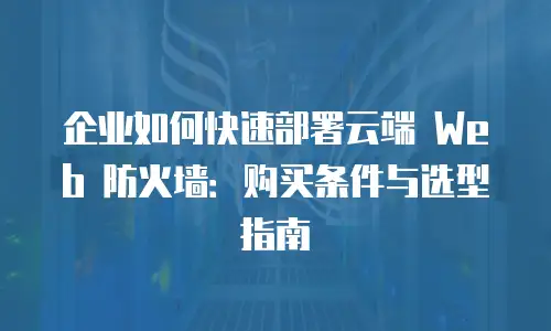 企业如何快速部署云端 Web 防火墙：购买条件与选型指南