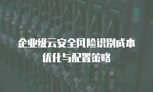 企业级云安全风险识别成本优化与配置策略