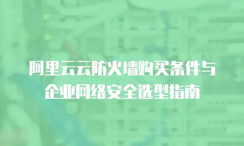阿里云云防火墙购买条件与企业网络安全选型指南