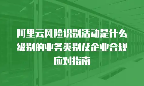 阿里云风险识别活动是什么级别的业务类别及企业合规应对指南