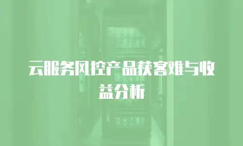 云服务风控产品获客难与收益分析