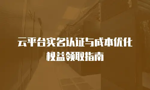 云平台实名认证与成本优化权益领取指南