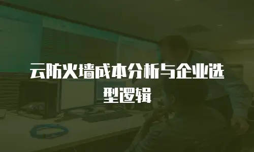 云防火墙成本分析与企业选型逻辑