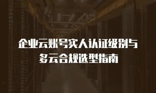 企业云账号实人认证级别与多云合规选型指南