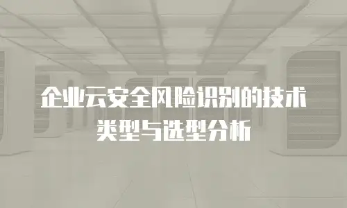 企业云安全风险识别的技术类型与选型分析