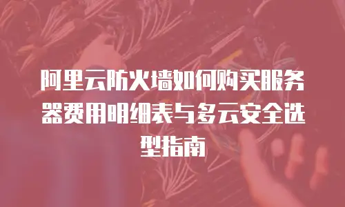 阿里云防火墙如何购买服务器费用明细表与多云安全选型指南