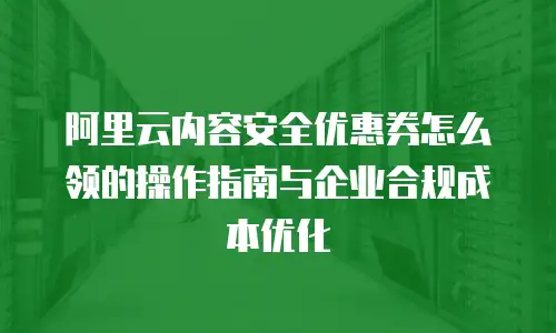 阿里云内容安全优惠券怎么领的操作指南与企业合规成本优化