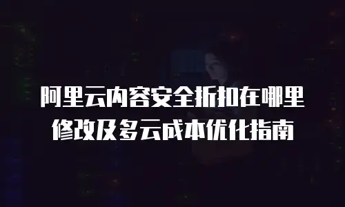 阿里云内容安全折扣在哪里修改及多云成本优化指南