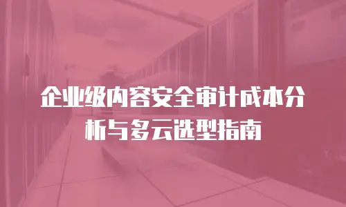企业级内容安全审计成本分析与多云选型指南