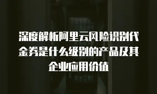 深度解析阿里云风险识别代金券是什么级别的产品及其企业应用价值