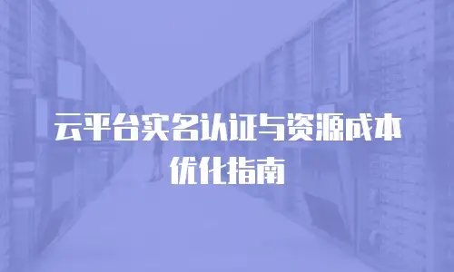 云平台实名认证与资源成本优化指南
