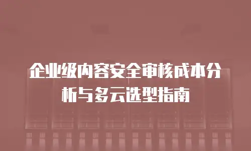 企业级内容安全审核成本分析与多云选型指南