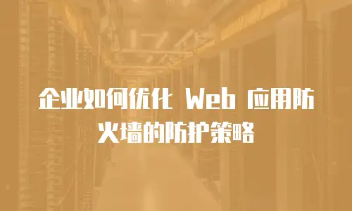 企业如何优化 Web 应用防火墙的防护策略