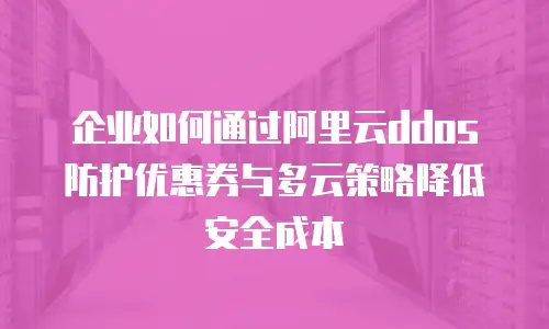 企业如何通过阿里云ddos防护优惠券与多云策略降低安全成本