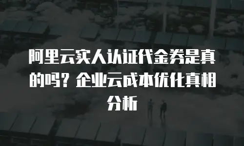 阿里云实人认证代金券是真的吗？企业云成本优化真相分析