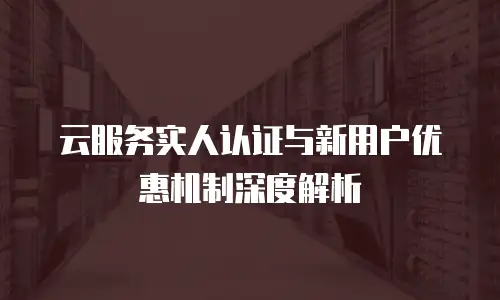 云服务实人认证与新用户优惠机制深度解析