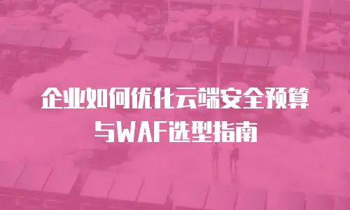 企业如何优化云端安全预算与WAF选型指南