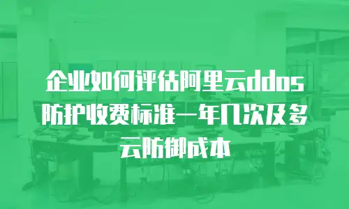 企业如何评估阿里云ddos防护收费标准一年几次及多云防御成本