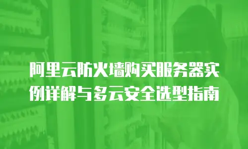 阿里云防火墙购买服务器实例详解与多云安全选型指南