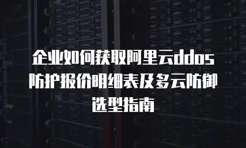 企业如何获取阿里云ddos防护报价明细表及多云防御选型指南