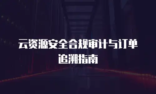 云资源安全合规审计与订单追溯指南