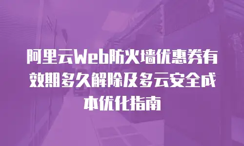 阿里云Web防火墙优惠券有效期多久解除及多云安全成本优化指南