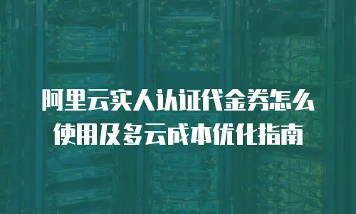 阿里云实人认证代金券怎么使用及多云成本优化指南