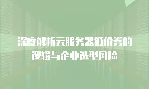 深度解析云服务器低价券的逻辑与企业选型风险