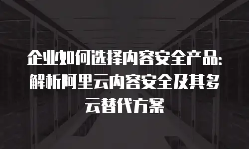 企业如何选择内容安全产品：解析阿里云内容安全及其多云替代方案