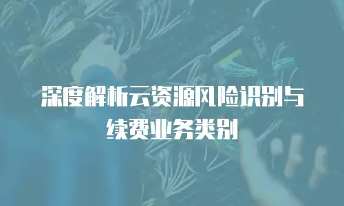 深度解析云资源风险识别与续费业务类别