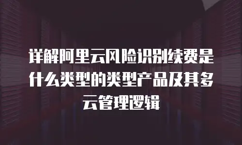 详解阿里云风险识别续费是什么类型的类型产品及其多云管理逻辑