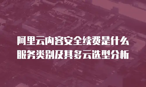 阿里云内容安全续费是什么服务类别及其多云选型分析