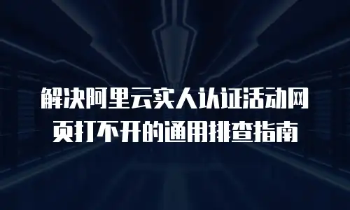 解决阿里云实人认证活动网页打不开的通用排查指南