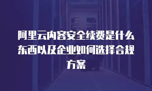 阿里云内容安全续费是什么东西以及企业如何选择合规方案