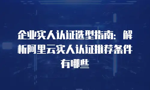 企业实人认证选型指南：解析阿里云实人认证推荐条件有哪些