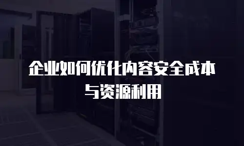 企业如何优化内容安全成本与资源利用