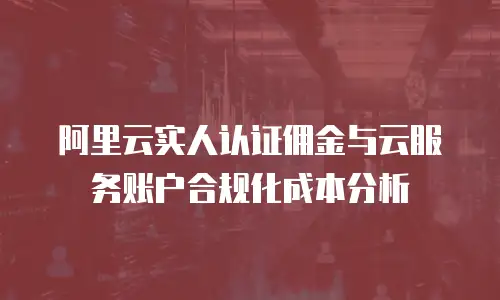 阿里云实人认证佣金与云服务账户合规化成本分析