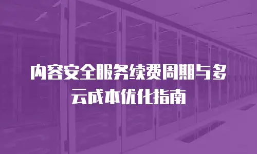 内容安全服务续费周期与多云成本优化指南